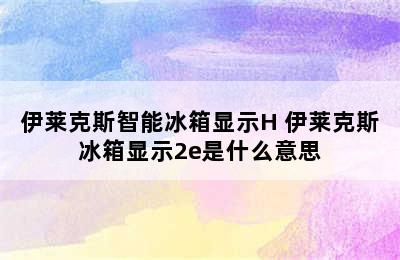 伊莱克斯智能冰箱显示H 伊莱克斯冰箱显示2e是什么意思